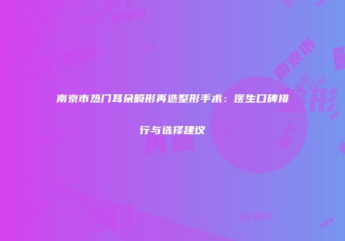 南京市热门耳朵畸形再造整形手术：医生口碑排行与选择建议