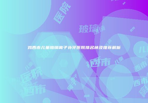 鸡西市儿童玻璃离子补牙医院排名榜及推荐解析