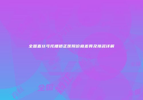 全国直丝弓托槽矫正医院价格差异及排名详解