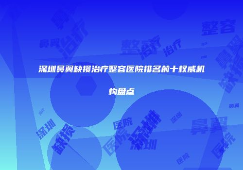 深圳鼻翼缺损治疗整容医院排名前十权威机构盘点