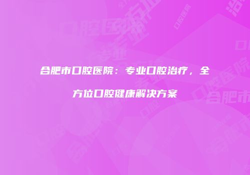 合肥市口腔医院：专业口腔治疗，全方位口腔健康解决方案