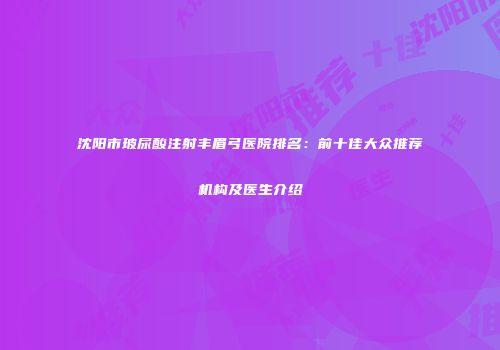 沈阳市玻尿酸注射丰眉弓医院排名：前十佳大众推荐机构及医生介绍