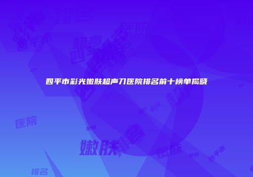 四平市彩光嫩肤超声刀医院排名前十榜单揭晓
