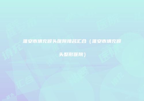 淮安市填充额头医院排名汇合（淮安市填充额头整形医院）
