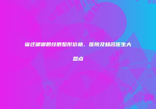 宿迁嘟嘟唇纹唇整形价格、医院及知名医生大盘点