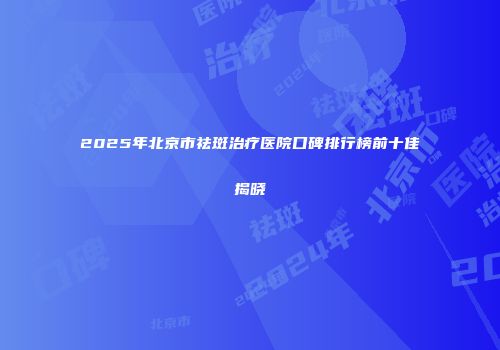 2025年北京市祛斑治疗医院口碑排行榜前十佳揭晓
