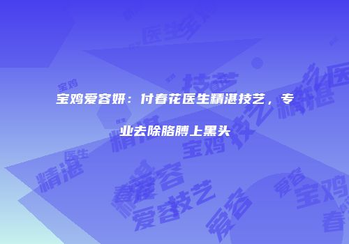 宝鸡爱容妍：付春花医生精湛技艺，专业去除胳膊上黑头