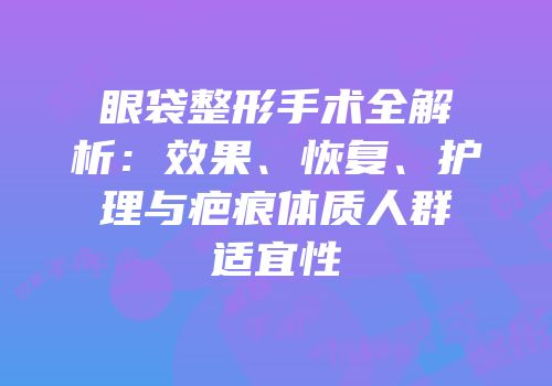 眼袋整形手术全解析：效果、恢复、护理与疤痕体质人群适宜性