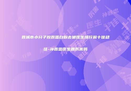 晋城市小分子胶原蛋白粉去皱医生排行前十佳稳住-孙晋忠医生很厉害吗