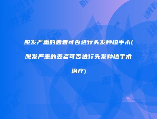 脱发严重的患者可否进行头发种植手术(脱发严重的患者可否进行头发种植手术治疗)