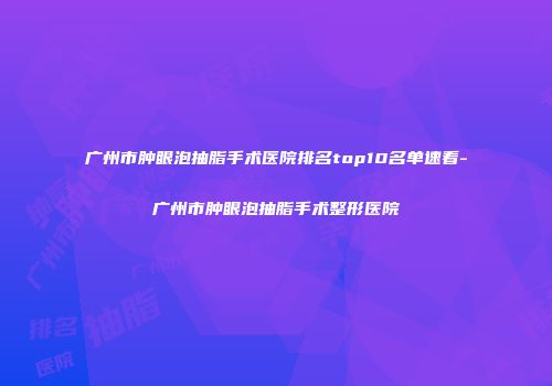 广州市肿眼泡抽脂手术医院排名top10名单速看-广州市肿眼泡抽脂手术整形医院
