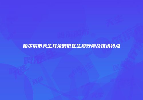 哈尔滨市天生耳朵畸形医生排行榜及技术特点
