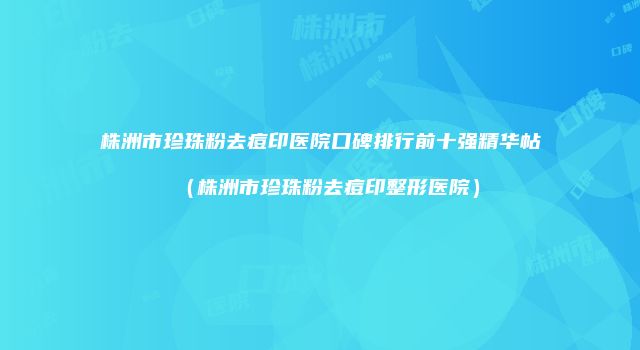 株洲市珍珠粉去痘印医院口碑排行前十强精华帖（株洲市珍珠粉去痘印整形医院）