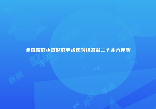 全国畸形小耳整形手术医院排名前二十实力评测