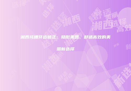 湘西托槽牙齿矫正：隐形美观，舒适高效的美丽新选择