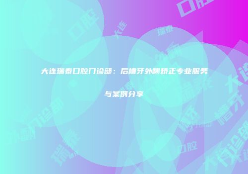 大连瑞泰口腔门诊部：后槽牙外翻矫正专业服务与案例分享