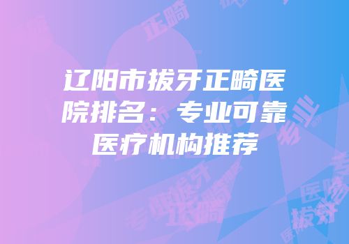 辽阳市拔牙正畸医院排名：专业可靠医疗机构推荐