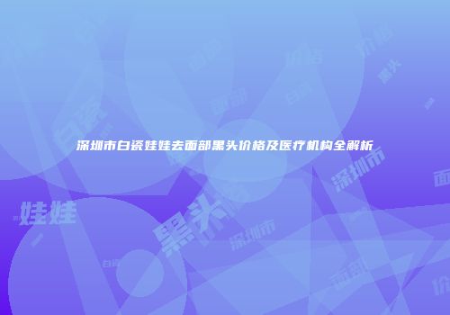 深圳市白瓷娃娃去面部黑头价格及医疗机构全解析