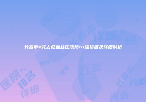 长春市e光去红血丝医院前10强排名及详细解析