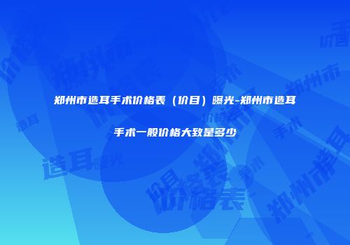 郑州市造耳手术价格表（价目）曝光-郑州市造耳手术一般价格大致是多少