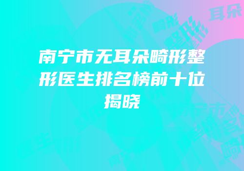 南宁市无耳朵畸形整形医生排名榜前十位揭晓