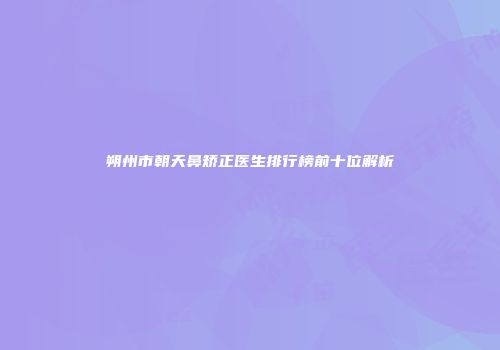 朔州市朝天鼻矫正医生排行榜前十位解析