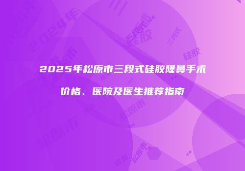 2025年松原市三段式硅胶隆鼻手术价格、医院及医生推荐指南