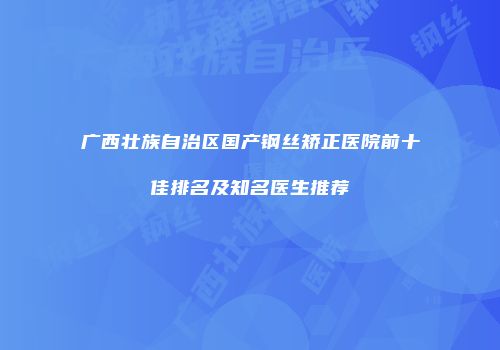 广西壮族自治区国产钢丝矫正医院前十佳排名及知名医生推荐