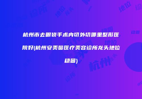 杭州市去眼袋手术内切外切哪里整形医院好(杭州安美馨医疗美容诊所龙头地位稳固)