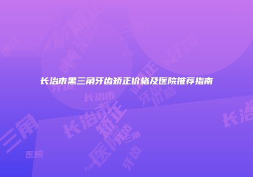 长治市黑三角牙齿矫正价格及医院推荐指南