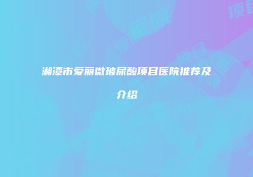 湘潭市爱丽微玻尿酸项目医院推荐及介绍