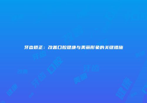 牙齿矫正：改善口腔健康与美丽形象的关键措施