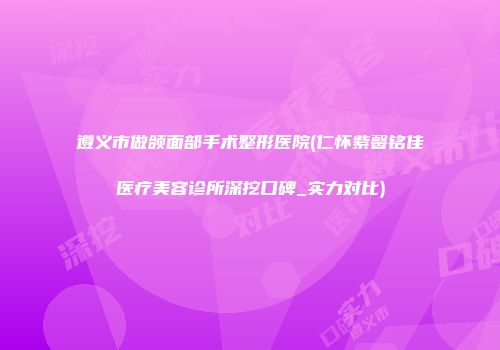 遵义市做颌面部手术整形医院(仁怀紫馨铭佳医疗美容诊所深挖口碑_实力对比)