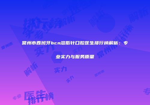 常州市西班牙bcn溶脂针口腔医生排行榜解析：专业实力与服务质量