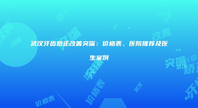 武汉牙齿矫正改善突嘴：价格表、医院推荐及医生案例