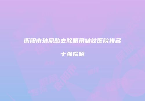 衡阳市玻尿酸去除眼角皱纹医院排名十强揭晓