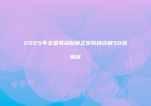 2025年全国耳朵贴矫正医院排名前50名推荐