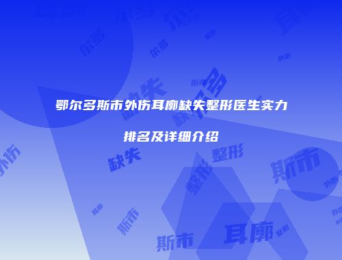 鄂尔多斯市外伤耳廓缺失整形医生实力排名及详细介绍