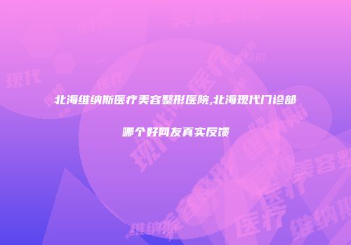 北海维纳斯医疗美容整形医院,北海现代门诊部哪个好网友真实反馈