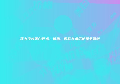 萍乡冷光美白牙术：价格、风险与术后护理全解析