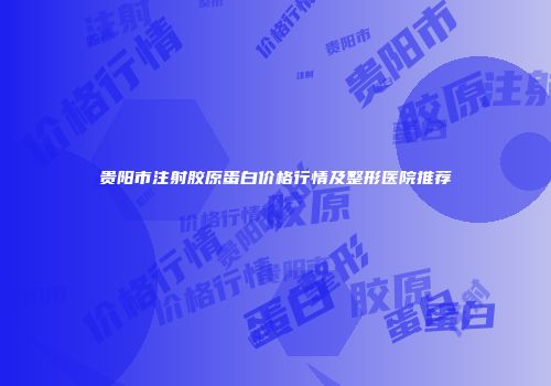 贵阳市注射胶原蛋白价格行情及整形医院推荐