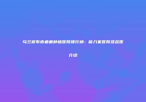 乌兰察布市疤痕种植医院排行榜：前八家医院及名医介绍