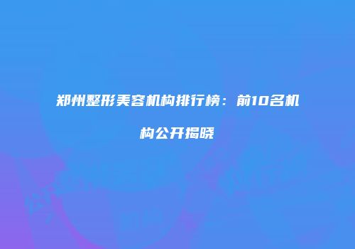 郑州整形美容机构排行榜：前10名机构公开揭晓