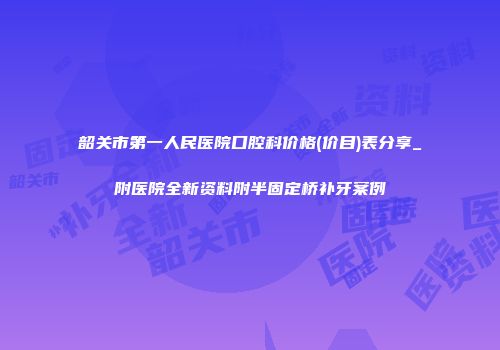 韶关市第一人民医院口腔科价格(价目)表分享_附医院全新资料附半固定桥补牙案例