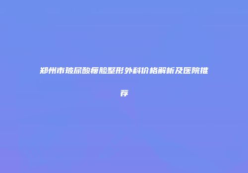 郑州市玻尿酸瘦脸整形外科价格解析及医院推荐