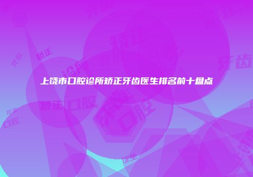 上饶市口腔诊所矫正牙齿医生排名前十盘点