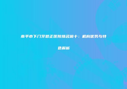 南平市下门牙矫正医院排名前十：机构优势与特色解析