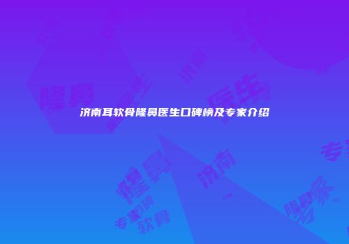 济南耳软骨隆鼻医生口碑榜及专家介绍