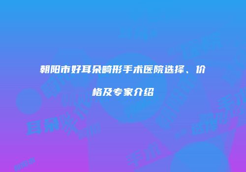 朝阳市好耳朵畸形手术医院选择、价格及专家介绍