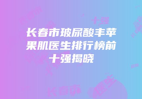 长春市玻尿酸丰苹果肌医生排行榜前十强揭晓